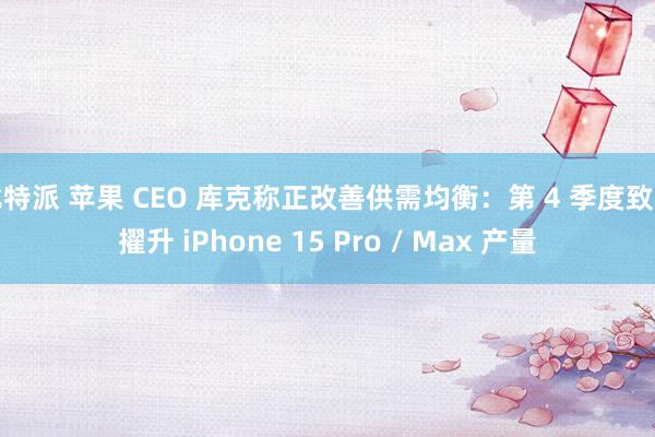 比特派 苹果 CEO 库克称正改善供需均衡：第 4 季度致力擢升 iPhone 15 Pro / Max 产量