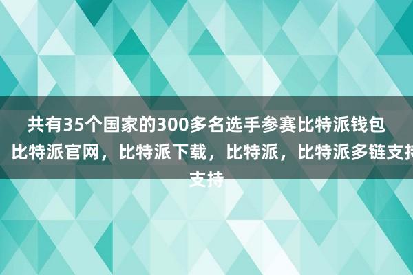 共有35个国家的300多名选手参赛比特派钱包，比特派官网，比特派下载，比特派，比特派多链支持