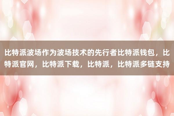 比特派波场作为波场技术的先行者比特派钱包，比特派官网，比特派下载，比特派，比特派多链支持