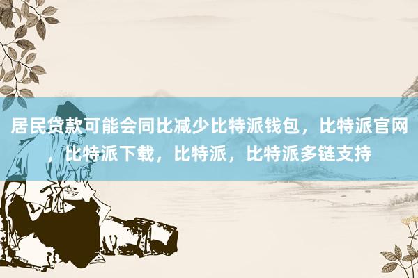 居民贷款可能会同比减少比特派钱包，比特派官网，比特派下载，比特派，比特派多链支持