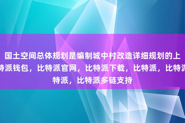 国土空间总体规划是编制城中村改造详细规划的上位依据比特派钱包，比特派官网，比特派下载，比特派，比特派多链支持