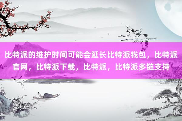 比特派的维护时间可能会延长比特派钱包，比特派官网，比特派下载，比特派，比特派多链支持