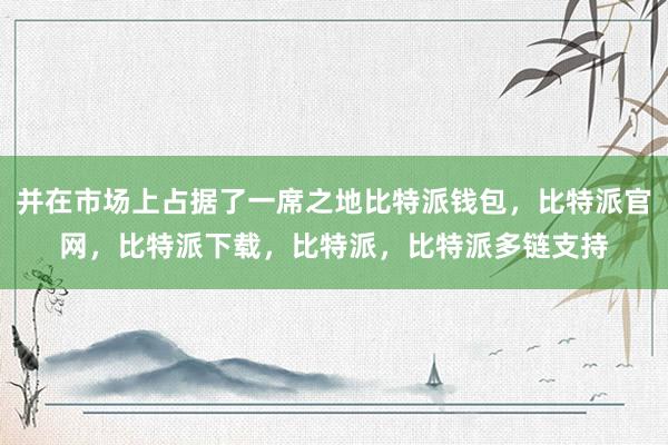 并在市场上占据了一席之地比特派钱包，比特派官网，比特派下载，比特派，比特派多链支持