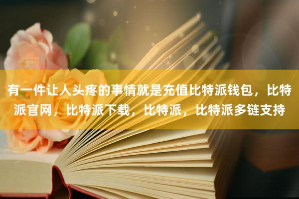 有一件让人头疼的事情就是充值比特派钱包，比特派官网，比特派下载，比特派，比特派多链支持