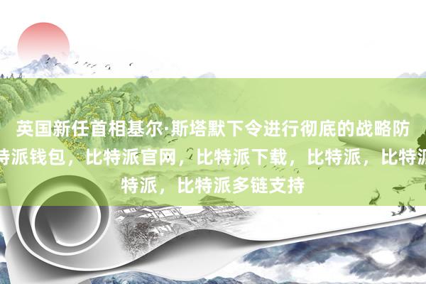 英国新任首相基尔·斯塔默下令进行彻底的战略防务审查比特派钱包，比特派官网，比特派下载，比特派，比特派多链支持