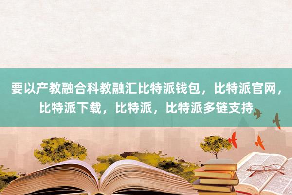 要以产教融合科教融汇比特派钱包，比特派官网，比特派下载，比特派，比特派多链支持